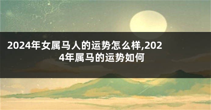 2024年女属马人的运势怎么样,2024年属马的运势如何