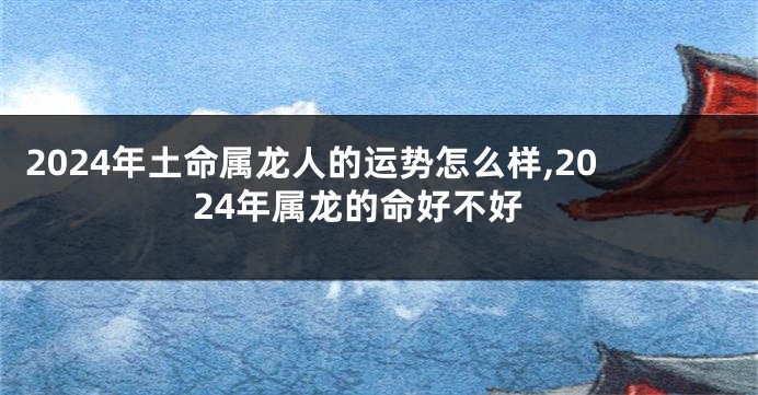 2024年土命属龙人的运势怎么样,2024年属龙的命好不好