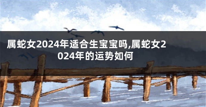 属蛇女2024年适合生宝宝吗,属蛇女2024年的运势如何