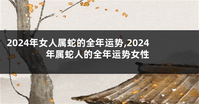 2024年女人属蛇的全年运势,2024年属蛇人的全年运势女性