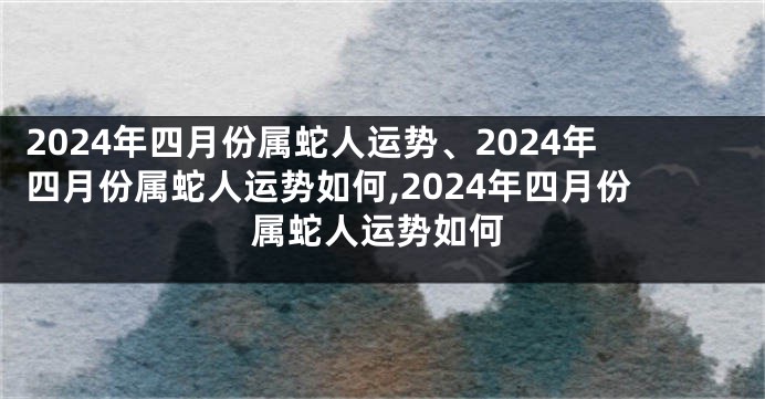 2024年四月份属蛇人运势、2024年四月份属蛇人运势如何,2024年四月份属蛇人运势如何