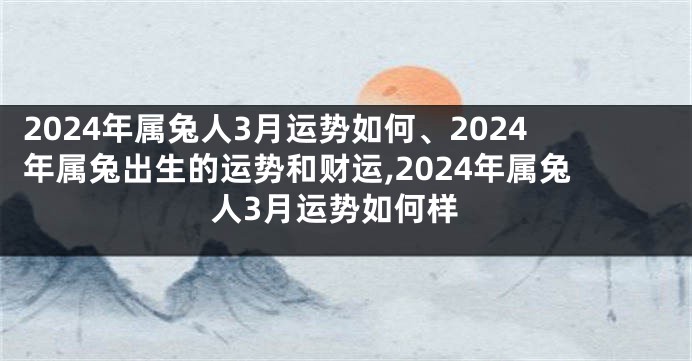 2024年属兔人3月运势如何、2024年属兔出生的运势和财运,2024年属兔人3月运势如何样