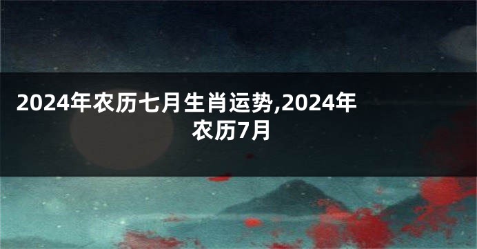 2024年农历七月生肖运势,2024年农历7月