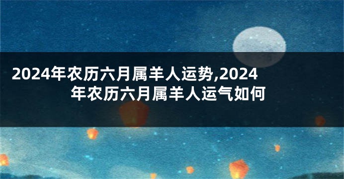 2024年农历六月属羊人运势,2024年农历六月属羊人运气如何