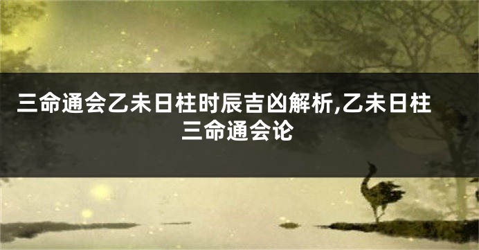 三命通会乙未日柱时辰吉凶解析,乙未日柱三命通会论