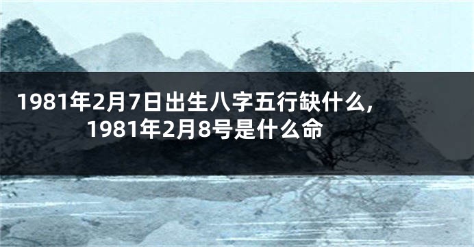 1981年2月7日出生八字五行缺什么,1981年2月8号是什么命