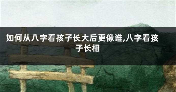 如何从八字看孩子长大后更像谁,八字看孩子长相