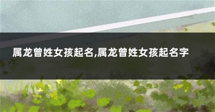 属龙曾姓女孩起名,属龙曾姓女孩起名字