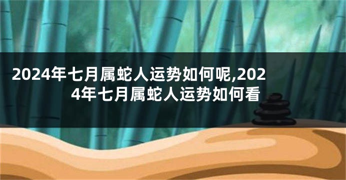 2024年七月属蛇人运势如何呢,2024年七月属蛇人运势如何看