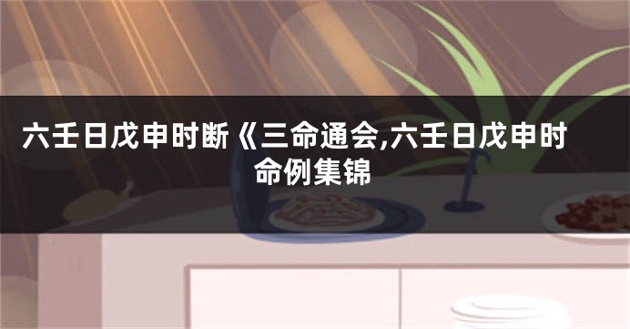 六壬日戊申时断《三命通会,六壬日戊申时命例集锦