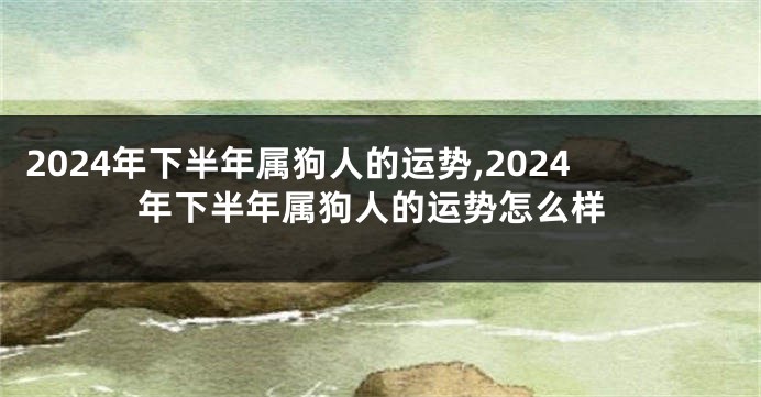 2024年下半年属狗人的运势,2024年下半年属狗人的运势怎么样