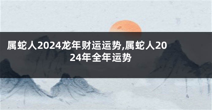 属蛇人2024龙年财运运势,属蛇人2024年全年运势
