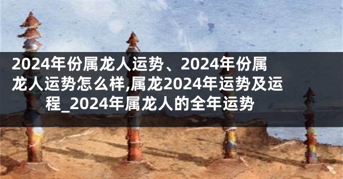 2024年份属龙人运势、2024年份属龙人运势怎么样,属龙2024年运势及运程_2024年属龙人的全年运势
