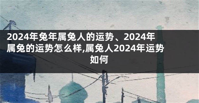 2024年兔年属兔人的运势、2024年属兔的运势怎么样,属兔人2024年运势如何