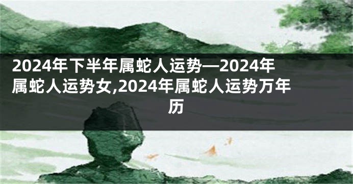 2024年下半年属蛇人运势—2024年属蛇人运势女,2024年属蛇人运势万年历