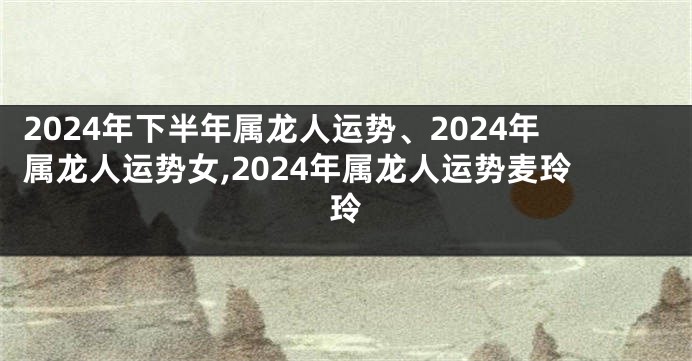 2024年下半年属龙人运势、2024年属龙人运势女,2024年属龙人运势麦玲玲