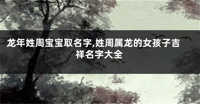 龙年姓周宝宝取名字,姓周属龙的女孩子吉祥名字大全