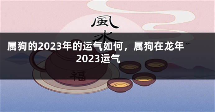 属狗的2023年的运气如何，属狗在龙年2023运气