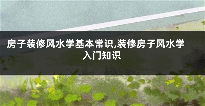 房子装修风水学基本常识,装修房子风水学入门知识