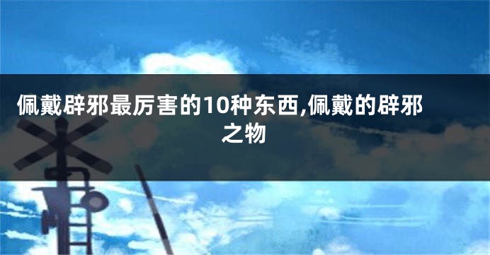 佩戴辟邪最厉害的10种东西,佩戴的辟邪之物