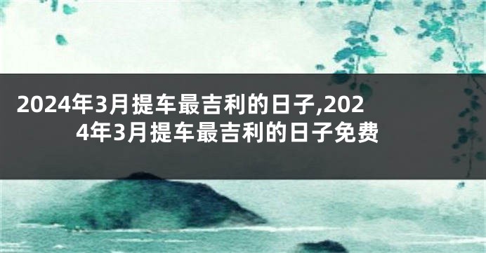2024年3月提车最吉利的日子,2024年3月提车最吉利的日子免费