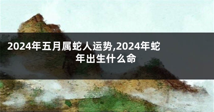 2024年五月属蛇人运势,2024年蛇年出生什么命