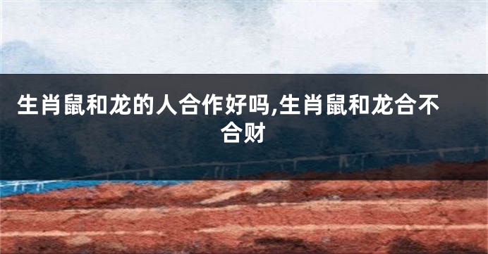 生肖鼠和龙的人合作好吗,生肖鼠和龙合不合财