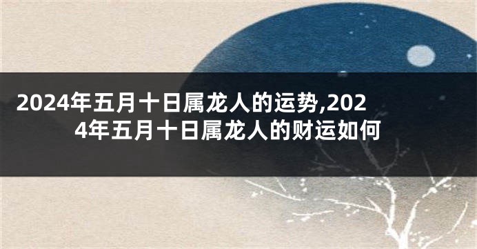2024年五月十日属龙人的运势,2024年五月十日属龙人的财运如何
