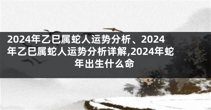 2024年乙巳属蛇人运势分析、2024年乙巳属蛇人运势分析详解,2024年蛇年出生什么命