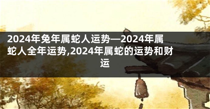 2024年兔年属蛇人运势—2024年属蛇人全年运势,2024年属蛇的运势和财运