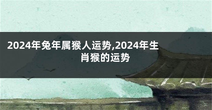 2024年兔年属猴人运势,2024年生肖猴的运势