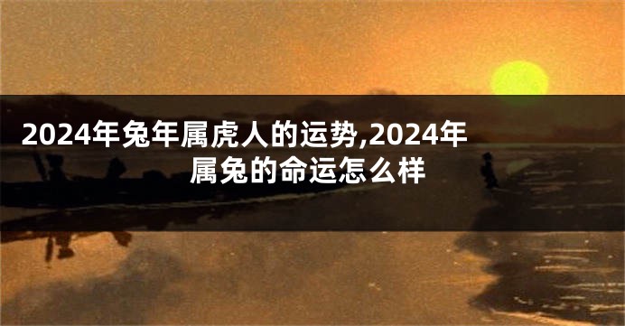 2024年兔年属虎人的运势,2024年属兔的命运怎么样