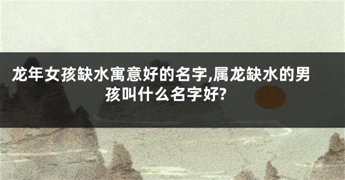 龙年女孩缺水寓意好的名字,属龙缺水的男孩叫什么名字好?