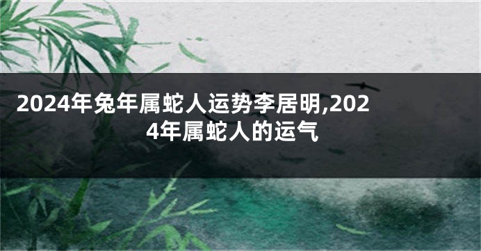 2024年兔年属蛇人运势李居明,2024年属蛇人的运气