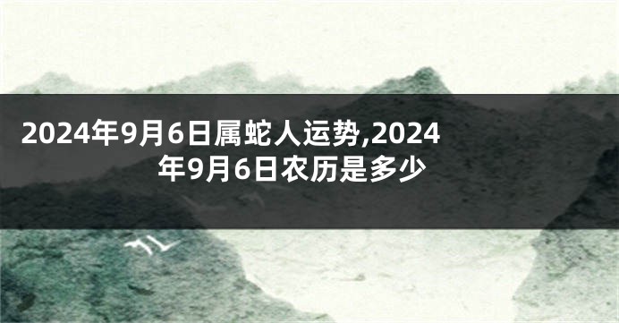 2024年9月6日属蛇人运势,2024年9月6日农历是多少