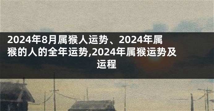 2024年8月属猴人运势、2024年属猴的人的全年运势,2024年属猴运势及运程
