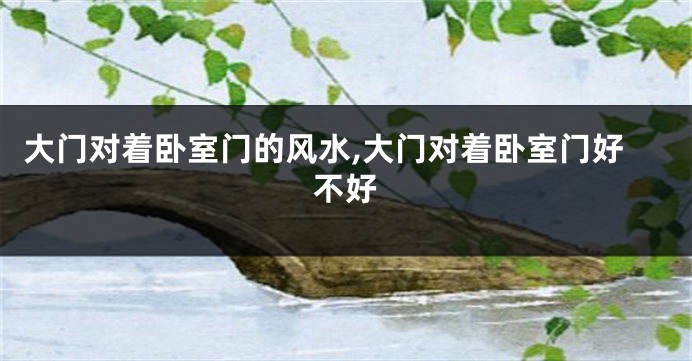 大门对着卧室门的风水,大门对着卧室门好不好