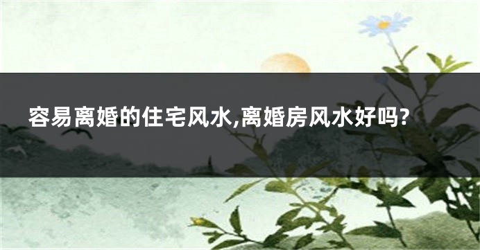 容易离婚的住宅风水,离婚房风水好吗?