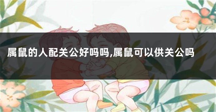 属鼠的人配关公好吗吗,属鼠可以供关公吗