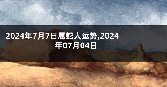 2024年7月7日属蛇人运势,2024年07月04日