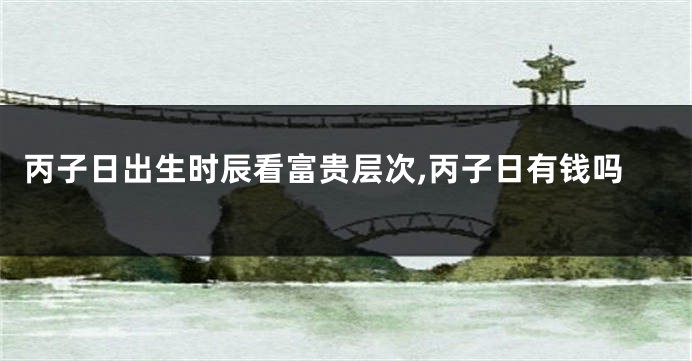 丙子日出生时辰看富贵层次,丙子日有钱吗