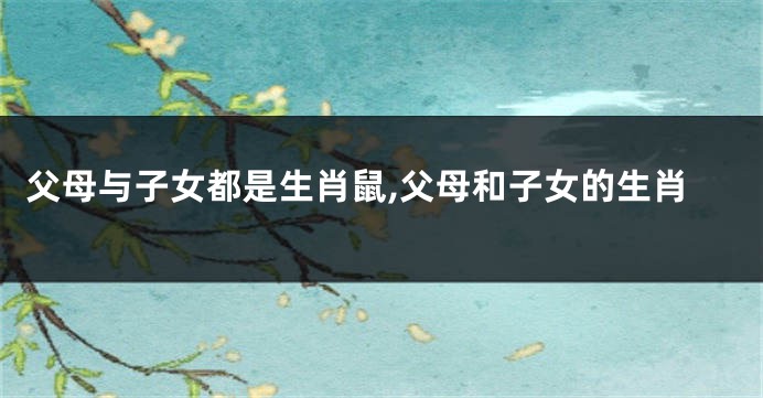 父母与子女都是生肖鼠,父母和子女的生肖