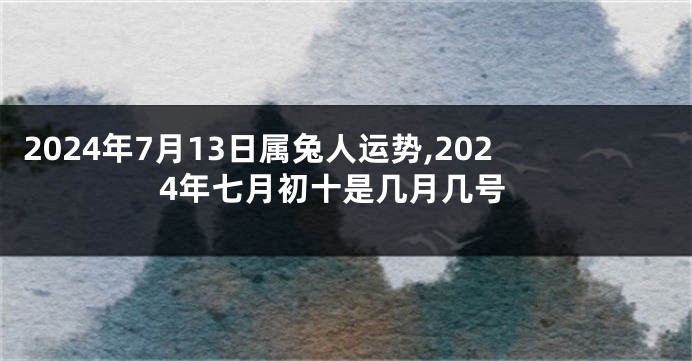 2024年7月13日属兔人运势,2024年七月初十是几月几号