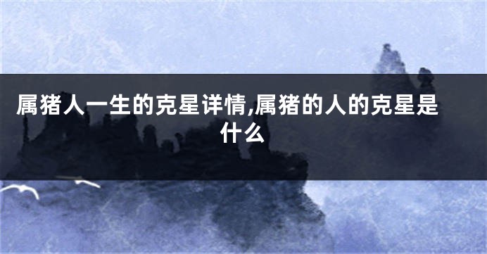 属猪人一生的克星详情,属猪的人的克星是什么