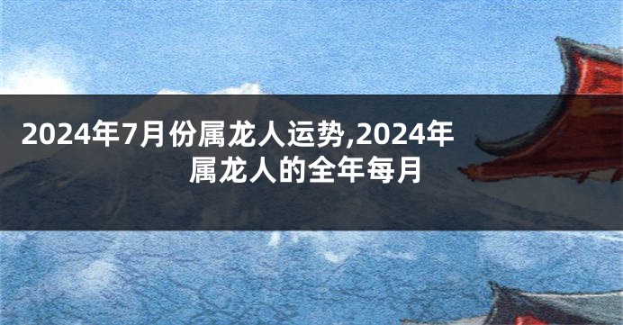 2024年7月份属龙人运势,2024年属龙人的全年每月