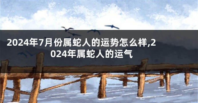 2024年7月份属蛇人的运势怎么样,2024年属蛇人的运气