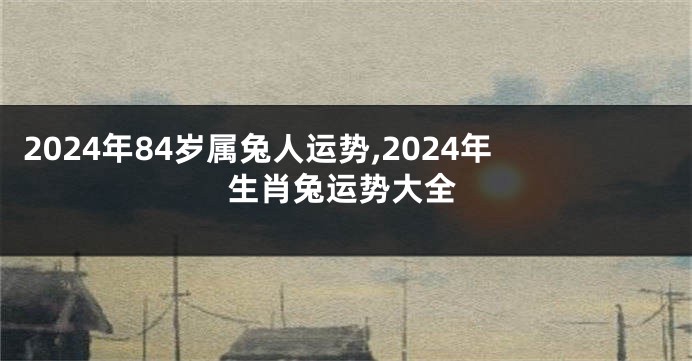 2024年84岁属兔人运势,2024年生肖兔运势大全
