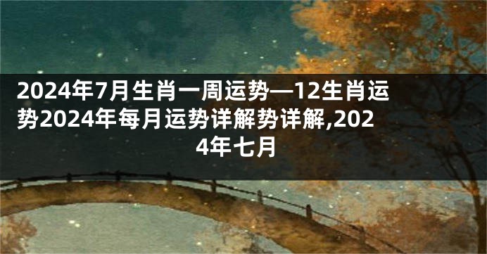 2024年7月生肖一周运势—12生肖运势2024年每月运势详解势详解,2024年七月