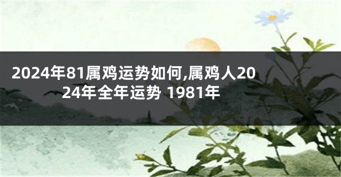 2024年81属鸡运势如何,属鸡人2024年全年运势 1981年