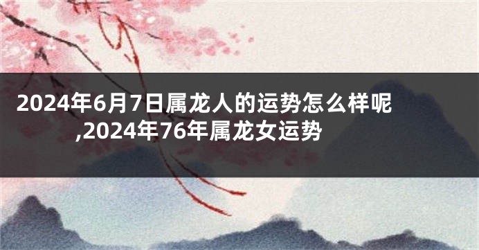 2024年6月7日属龙人的运势怎么样呢,2024年76年属龙女运势